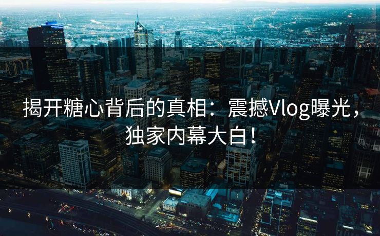 揭开糖心背后的真相：震撼Vlog曝光，独家内幕大白！