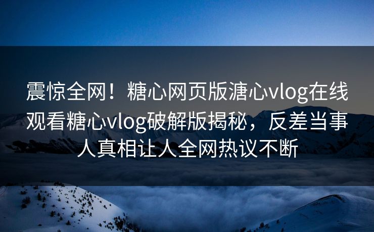 震惊全网！糖心网页版溏心vlog在线观看糖心vlog破解版揭秘，反差当事人真相让人全网热议不断