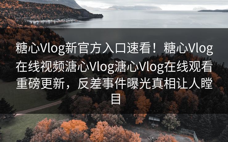 糖心Vlog新官方入口速看！糖心Vlog在线视频溏心Vlog溏心Vlog在线观看重磅更新，反差事件曝光真相让人瞠目