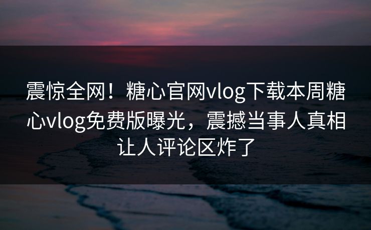震惊全网！糖心官网vlog下载本周糖心vlog免费版曝光，震撼当事人真相让人评论区炸了
