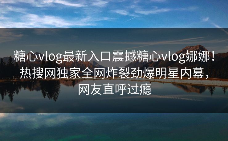 糖心vlog最新入口震撼糖心vlog娜娜！热搜网独家全网炸裂劲爆明星内幕，网友直呼过瘾