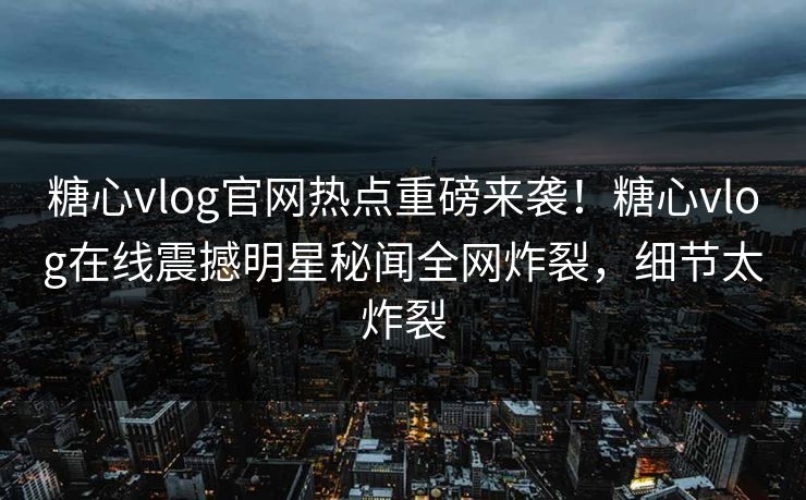 糖心vlog官网热点重磅来袭！糖心vlog在线震撼明星秘闻全网炸裂，细节太炸裂