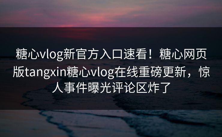 糖心vlog新官方入口速看！糖心网页版tangxin糖心vlog在线重磅更新，惊人事件曝光评论区炸了