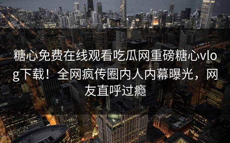 糖心免费在线观看吃瓜网重磅糖心vlog下载！全网疯传圈内人内幕曝光，网友直呼过瘾