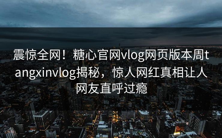 震惊全网！糖心官网vlog网页版本周tangxinvlog揭秘，惊人网红真相让人网友直呼过瘾