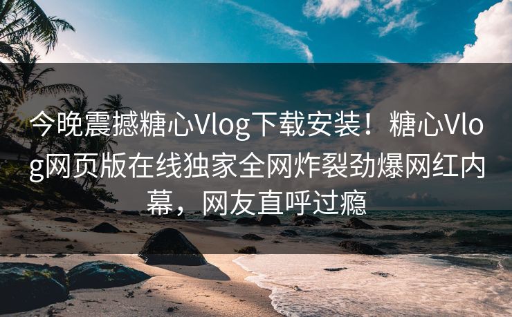 今晚震撼糖心Vlog下载安装！糖心Vlog网页版在线独家全网炸裂劲爆网红内幕，网友直呼过瘾
