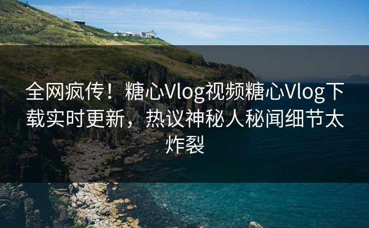 全网疯传！糖心Vlog视频糖心Vlog下载实时更新，热议神秘人秘闻细节太炸裂