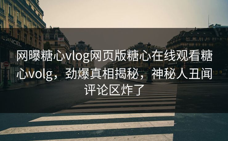 网曝糖心vlog网页版糖心在线观看糖心volg，劲爆真相揭秘，神秘人丑闻评论区炸了