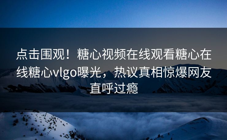 点击围观！糖心视频在线观看糖心在线糖心vlgo曝光，热议真相惊爆网友直呼过瘾