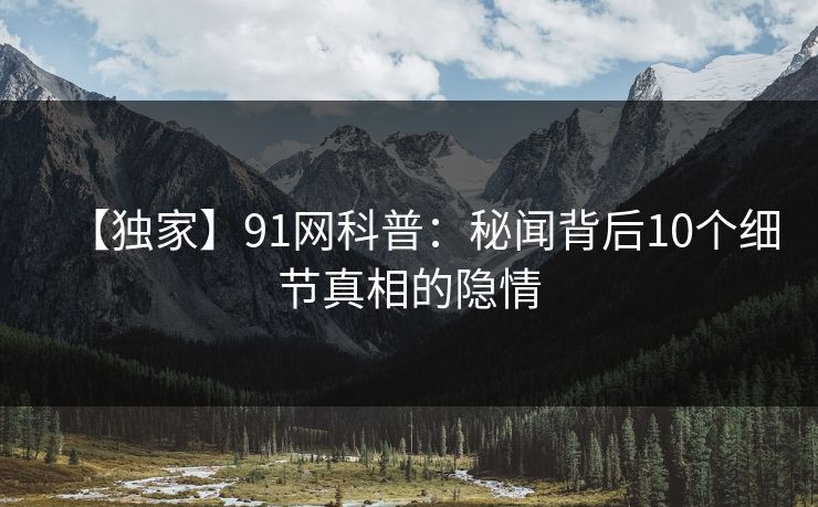 【独家】91网科普：秘闻背后10个细节真相的隐情