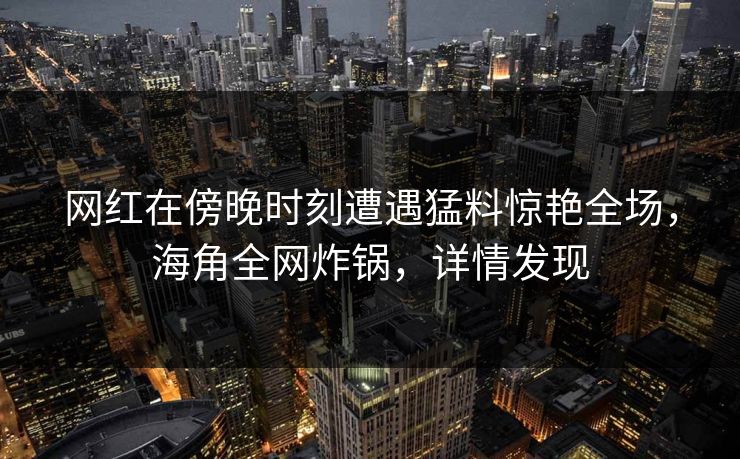 网红在傍晚时刻遭遇猛料惊艳全场，海角全网炸锅，详情发现