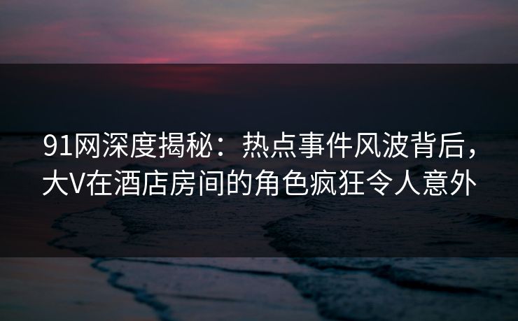 91网深度揭秘：热点事件风波背后，大V在酒店房间的角色疯狂令人意外