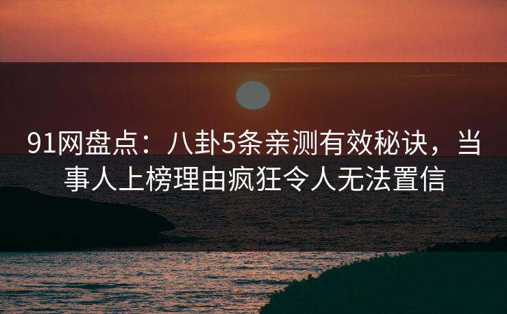 91网盘点：八卦5条亲测有效秘诀，当事人上榜理由疯狂令人无法置信