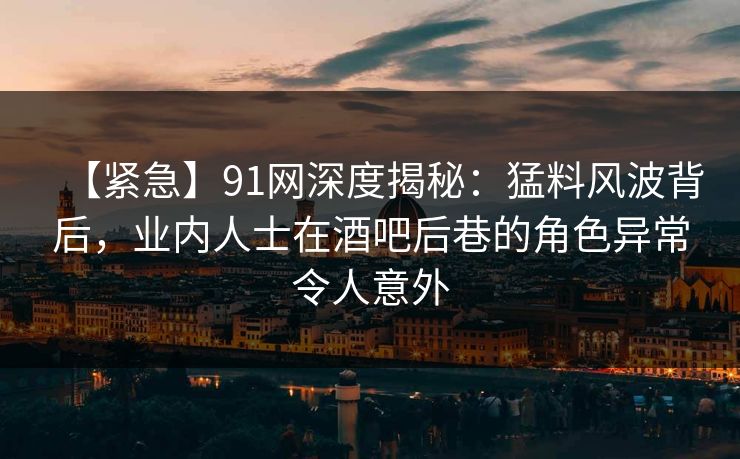 【紧急】91网深度揭秘：猛料风波背后，业内人士在酒吧后巷的角色异常令人意外