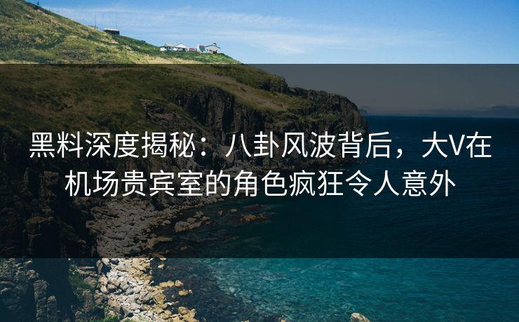 黑料深度揭秘：八卦风波背后，大V在机场贵宾室的角色疯狂令人意外