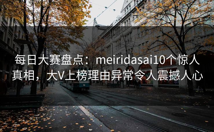 每日大赛盘点：meiridasai10个惊人真相，大V上榜理由异常令人震撼人心