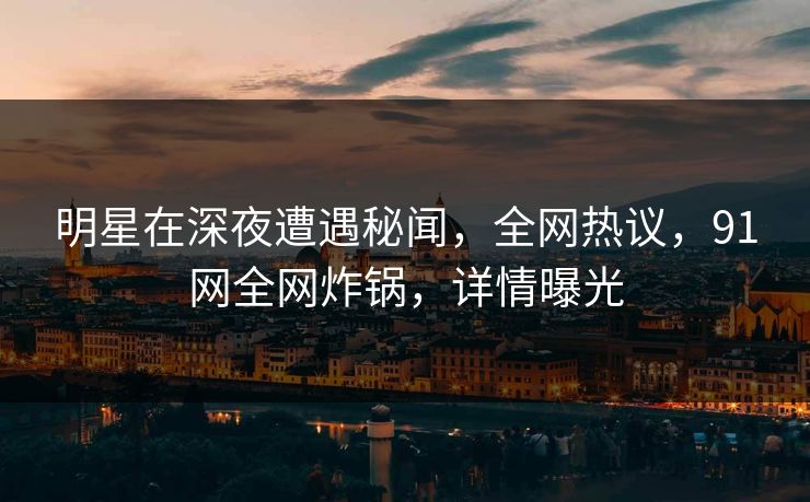 明星在深夜遭遇秘闻，全网热议，91网全网炸锅，详情曝光
