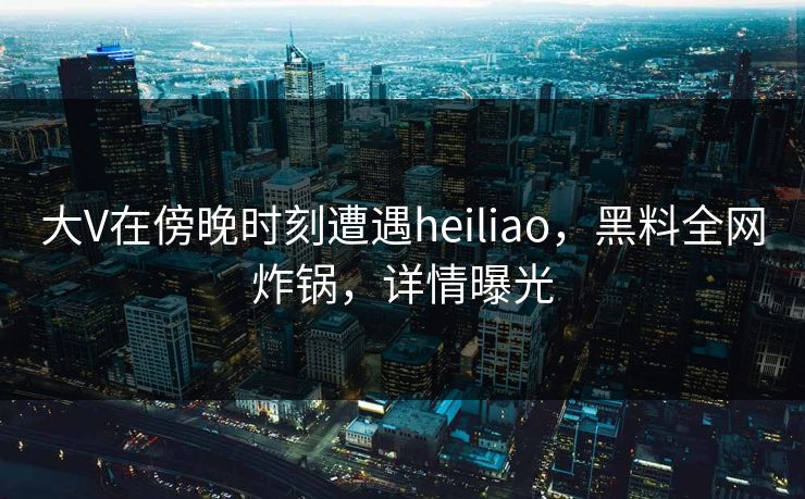 大V在傍晚时刻遭遇heiliao，黑料全网炸锅，详情曝光