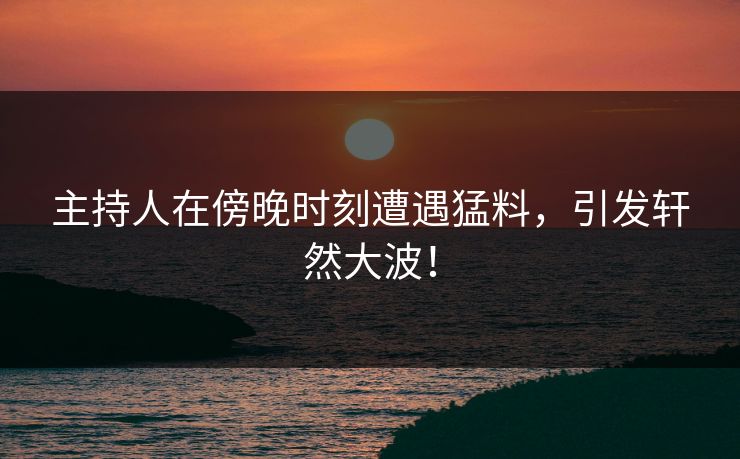 主持人在傍晚时刻遭遇猛料，引发轩然大波！