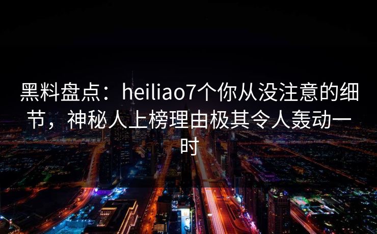 黑料盘点：heiliao7个你从没注意的细节，神秘人上榜理由极其令人轰动一时