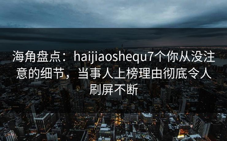 海角盘点：haijiaoshequ7个你从没注意的细节，当事人上榜理由彻底令人刷屏不断