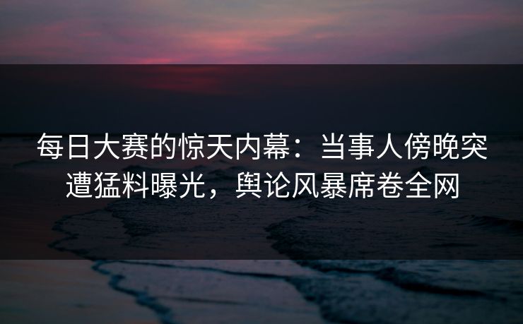 每日大赛的惊天内幕：当事人傍晚突遭猛料曝光，舆论风暴席卷全网