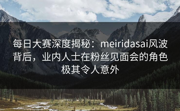 每日大赛深度揭秘：meiridasai风波背后，业内人士在粉丝见面会的角色极其令人意外