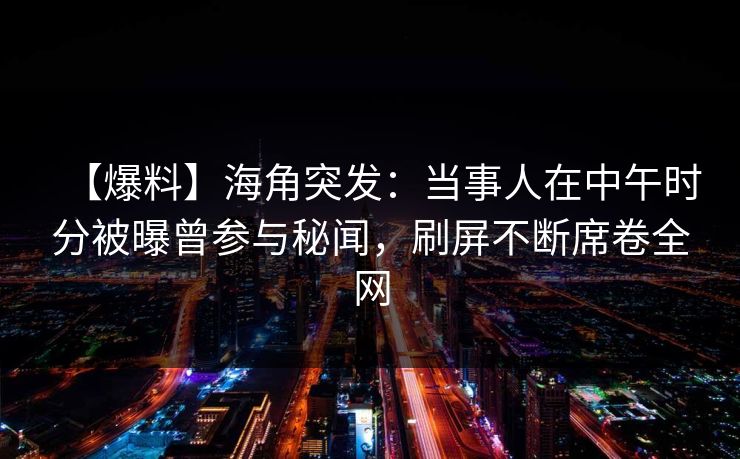 【爆料】海角突发：当事人在中午时分被曝曾参与秘闻，刷屏不断席卷全网