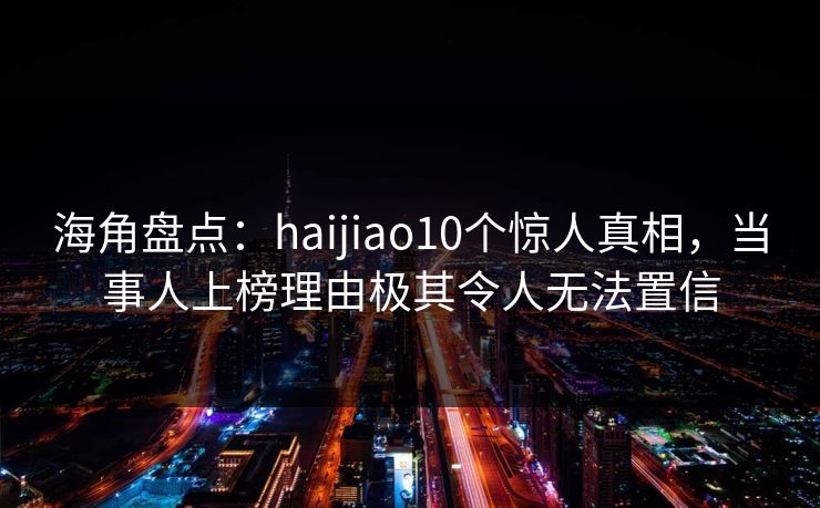 海角盘点：haijiao10个惊人真相，当事人上榜理由极其令人无法置信