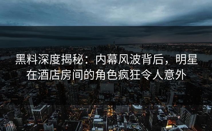 黑料深度揭秘：内幕风波背后，明星在酒店房间的角色疯狂令人意外