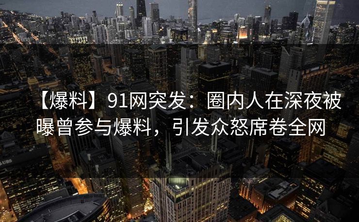 【爆料】91网突发：圈内人在深夜被曝曾参与爆料，引发众怒席卷全网