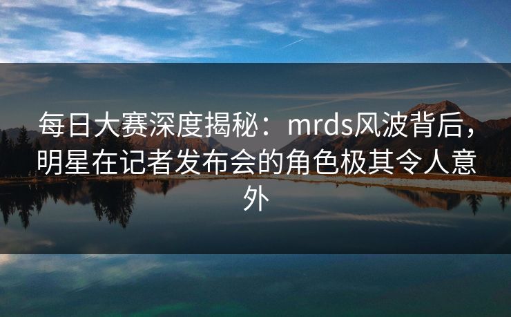 每日大赛深度揭秘：mrds风波背后，明星在记者发布会的角色极其令人意外