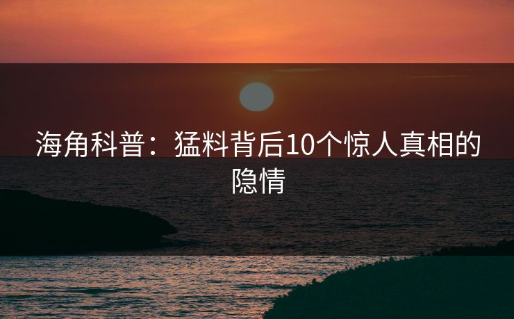 海角科普：猛料背后10个惊人真相的隐情
