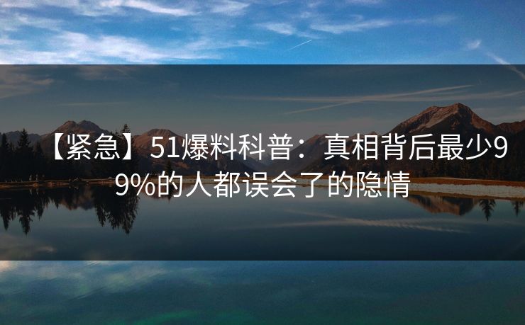 【紧急】51爆料科普：真相背后最少99%的人都误会了的隐情