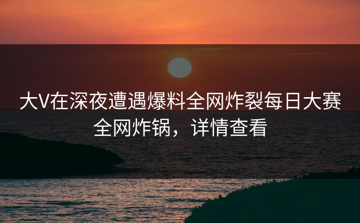 大V在深夜遭遇爆料全网炸裂每日大赛全网炸锅，详情查看