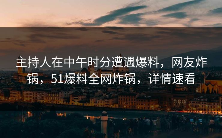 主持人在中午时分遭遇爆料，网友炸锅，51爆料全网炸锅，详情速看