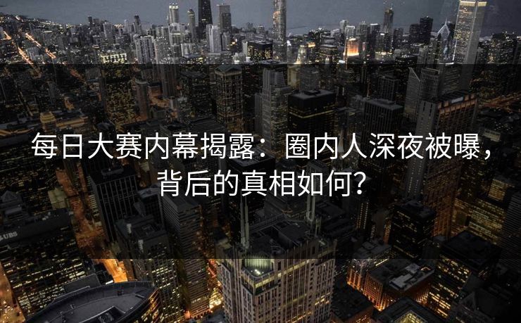 每日大赛内幕揭露：圈内人深夜被曝，背后的真相如何？