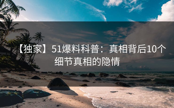 【独家】51爆料科普：真相背后10个细节真相的隐情