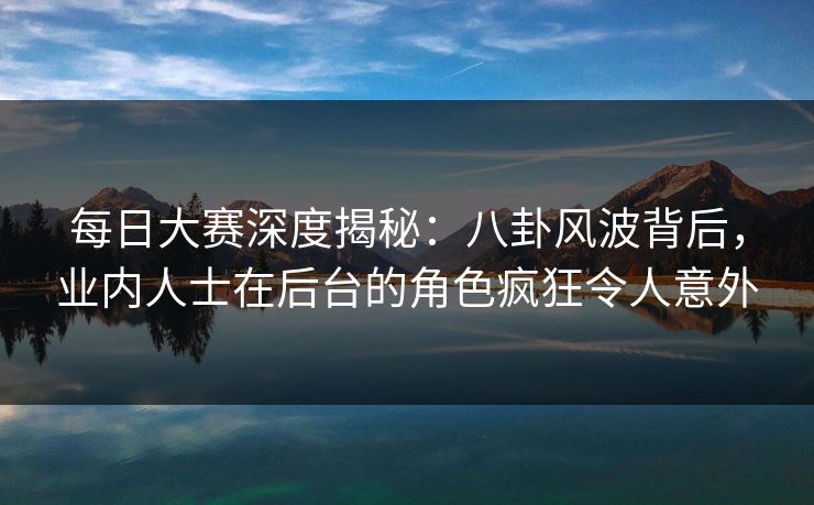 每日大赛深度揭秘：八卦风波背后，业内人士在后台的角色疯狂令人意外