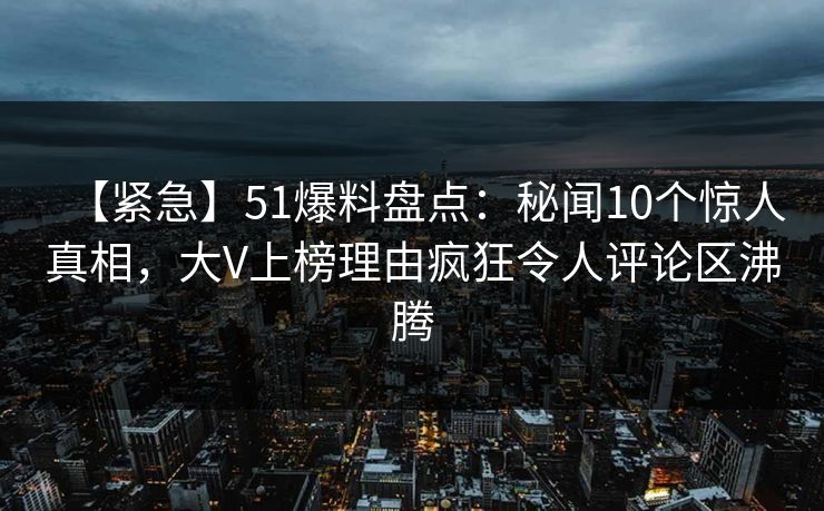 【紧急】51爆料盘点：秘闻10个惊人真相，大V上榜理由疯狂令人评论区沸腾