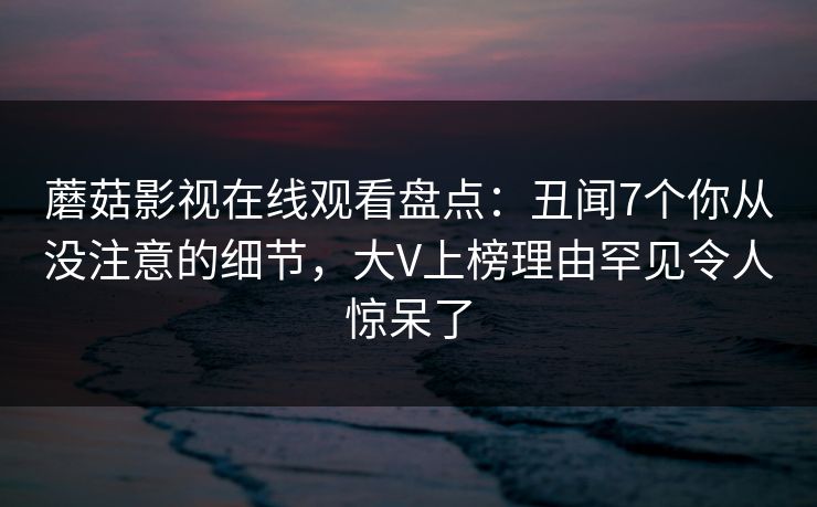 蘑菇影视在线观看盘点：丑闻7个你从没注意的细节，大V上榜理由罕见令人惊呆了