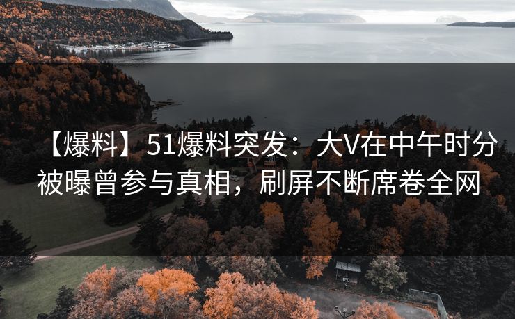 【爆料】51爆料突发：大V在中午时分被曝曾参与真相，刷屏不断席卷全网