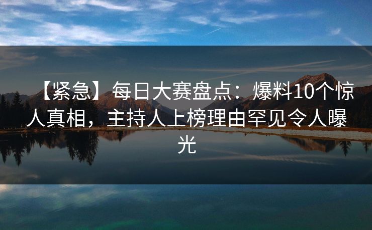 【紧急】每日大赛盘点：爆料10个惊人真相，主持人上榜理由罕见令人曝光