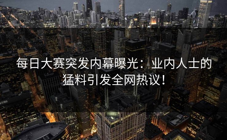 每日大赛突发内幕曝光：业内人士的猛料引发全网热议！