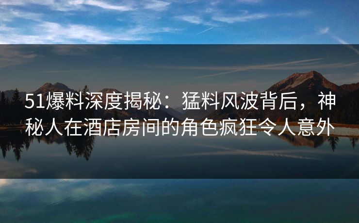 51爆料深度揭秘：猛料风波背后，神秘人在酒店房间的角色疯狂令人意外