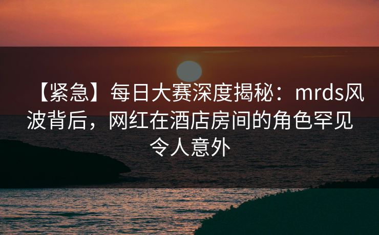 【紧急】每日大赛深度揭秘：mrds风波背后，网红在酒店房间的角色罕见令人意外