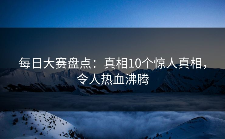 每日大赛盘点：真相10个惊人真相，令人热血沸腾