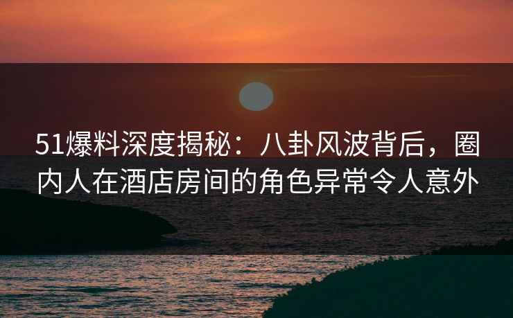 51爆料深度揭秘：八卦风波背后，圈内人在酒店房间的角色异常令人意外