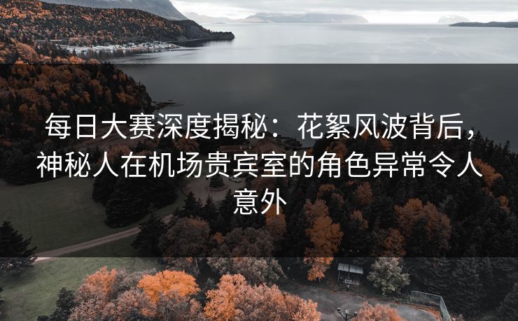每日大赛深度揭秘：花絮风波背后，神秘人在机场贵宾室的角色异常令人意外