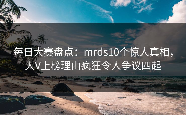每日大赛盘点：mrds10个惊人真相，大V上榜理由疯狂令人争议四起